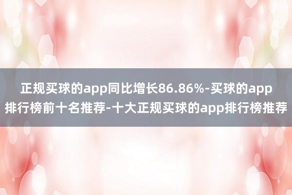 正规买球的app同比增长86.86%-买球的app排行榜前十名推荐-十大正规买球的app排行榜推荐