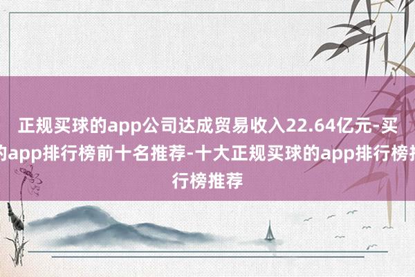 正规买球的app公司达成贸易收入22.64亿元-买球的app排行榜前十名推荐-十大正规买球的app排行榜推荐