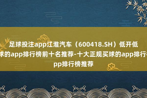 足球投注app江淮汽车（600418.SH）低开低走-买球的app排行榜前十名推荐-十大正规买球的app排行榜推荐