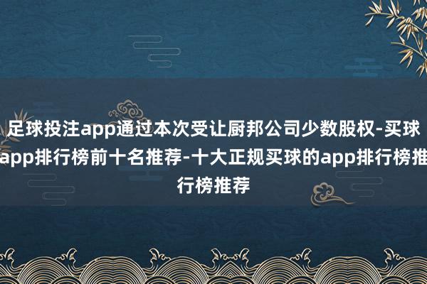 足球投注app通过本次受让厨邦公司少数股权-买球的app排行榜前十名推荐-十大正规买球的app排行榜推荐