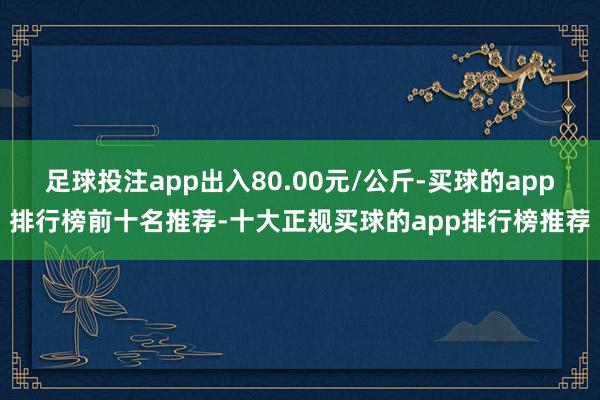 足球投注app出入80.00元/公斤-买球的app排行榜前十名推荐-十大正规买球的app排行榜推荐
