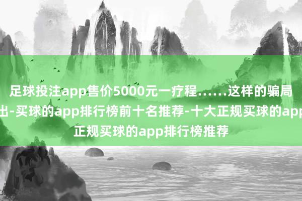 足球投注app售价5000元一疗程……这样的骗局仍在不绝演出-买球的app排行榜前十名推荐-十大正规买球的app排行榜推荐