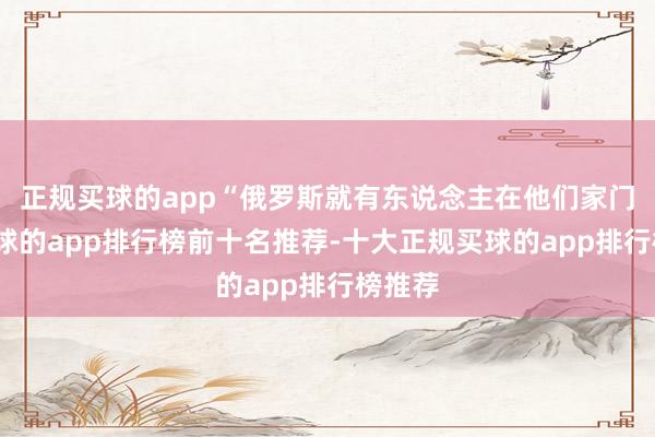 正规买球的app“俄罗斯就有东说念主在他们家门口-买球的app排行榜前十名推荐-十大正规买球的app排行榜推荐