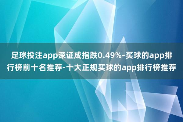 足球投注app深证成指跌0.49%-买球的app排行榜前十名推荐-十大正规买球的app排行榜推荐