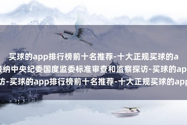 买球的app排行榜前十名推荐-十大正规买球的app排行榜推荐当今正接纳中央纪委国度监委标准审查和监察探访-买球的app排行榜前十名推荐-十大正规买球的app排行榜推荐