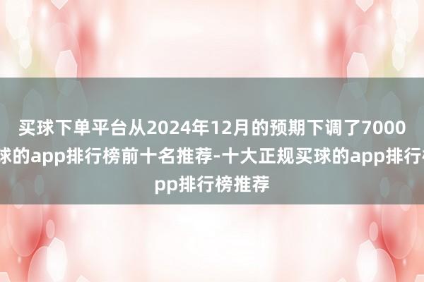 买球下单平台从2024年12月的预期下调了7000吨-买球的app排行榜前十名推荐-十大正规买球的app排行榜推荐