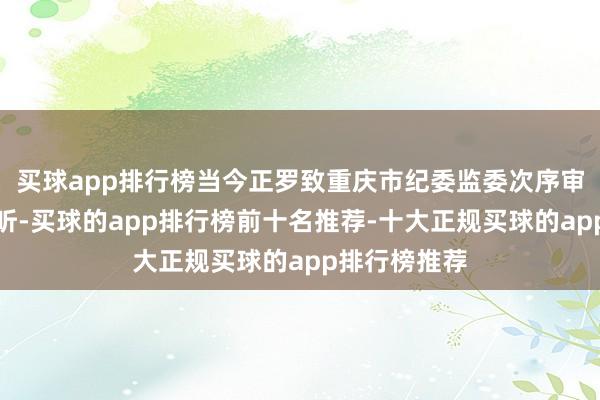 买球app排行榜当今正罗致重庆市纪委监委次序审查和监察探听-买球的app排行榜前十名推荐-十大正规买球的app排行榜推荐