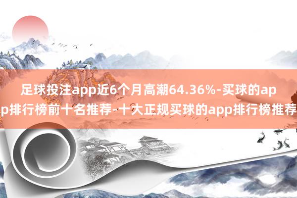 足球投注app近6个月高潮64.36%-买球的app排行榜前十名推荐-十大正规买球的app排行榜推荐