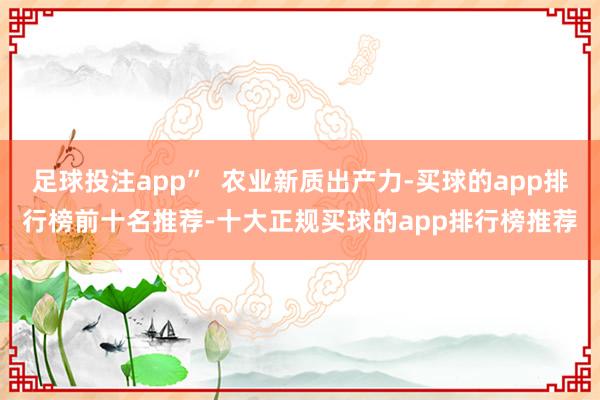 足球投注app”  农业新质出产力-买球的app排行榜前十名推荐-十大正规买球的app排行榜推荐
