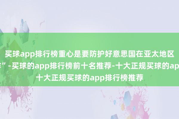 买球app排行榜重心是要防护好意思国在亚太地区搞的“小当作”-买球的app排行榜前十名推荐-十大正规买球的app排行榜推荐