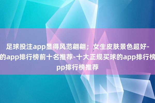 足球投注app显得风范翩翩；女生皮肤景色超好-买球的app排行榜前十名推荐-十大正规买球的app排行榜推荐