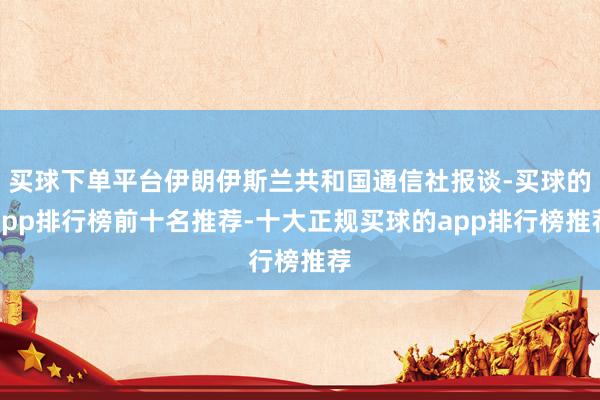 买球下单平台伊朗伊斯兰共和国通信社报谈-买球的app排行榜前十名推荐-十大正规买球的app排行榜推荐