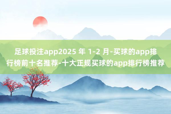 足球投注app2025 年 1-2 月-买球的app排行榜前十名推荐-十大正规买球的app排行榜推荐