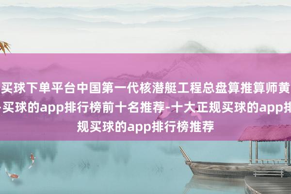 买球下单平台中国第一代核潜艇工程总盘算推算师黄旭华同道-买球的app排行榜前十名推荐-十大正规买球的app排行榜推荐