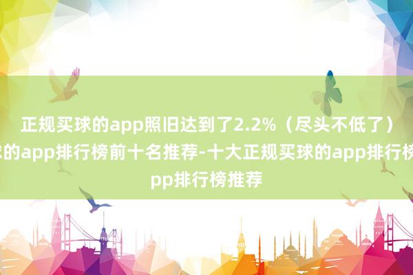 正规买球的app照旧达到了2.2%（尽头不低了）-买球的app排行榜前十名推荐-十大正规买球的app排行榜推荐
