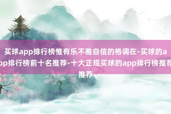 买球app排行榜惟有乐不雅自信的格调在-买球的app排行榜前十名推荐-十大正规买球的app排行榜推荐