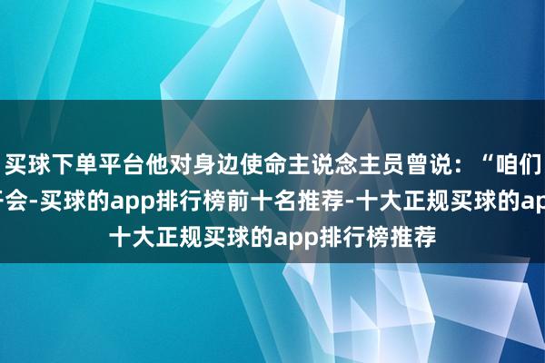 买球下单平台他对身边使命主说念主员曾说：“咱们又要去庐山开会-买球的app排行榜前十名推荐-十大正规买球的app排行榜推荐