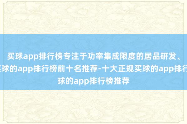买球app排行榜专注于功率集成限度的居品研发、坐蓐-买球的app排行榜前十名推荐-十大正规买球的app排行榜推荐
