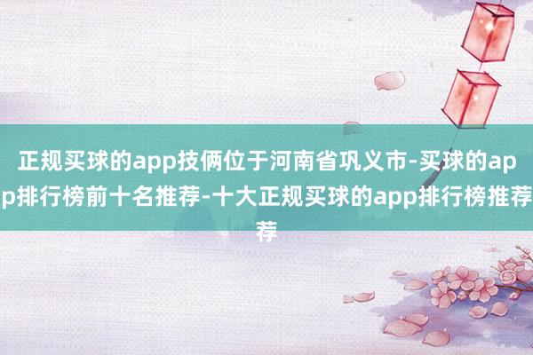 正规买球的app技俩位于河南省巩义市-买球的app排行榜前十名推荐-十大正规买球的app排行榜推荐