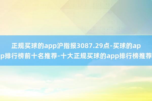 正规买球的app沪指报3087.29点-买球的app排行榜前十名推荐-十大正规买球的app排行榜推荐