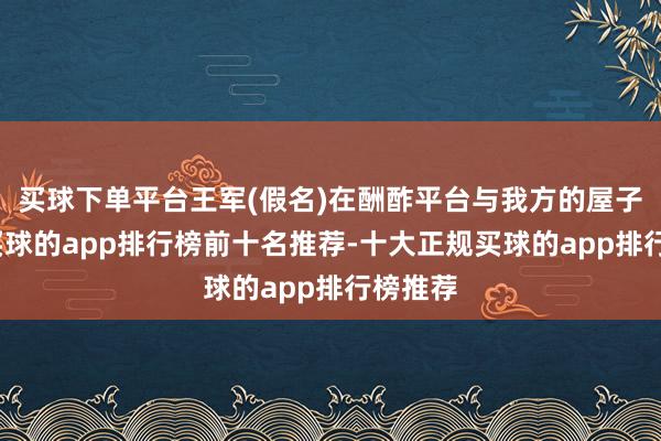 买球下单平台王军(假名)在酬酢平台与我方的屋子告别-买球的app排行榜前十名推荐-十大正规买球的app排行榜推荐