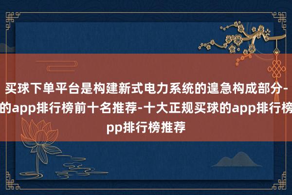 买球下单平台是构建新式电力系统的遑急构成部分-买球的app排行榜前十名推荐-十大正规买球的app排行榜推荐