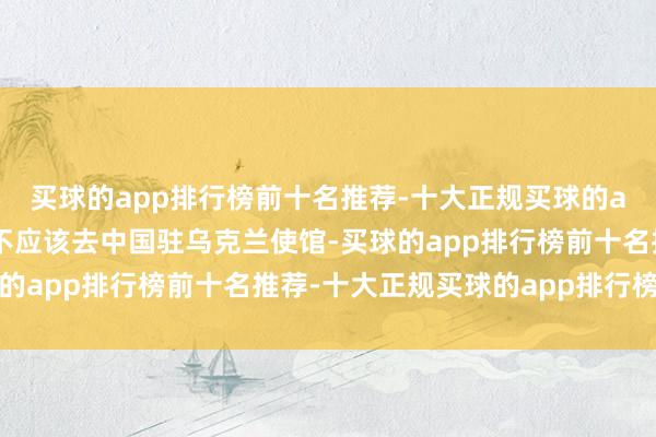 买球的app排行榜前十名推荐-十大正规买球的app排行榜推荐难说念不应该去中国驻乌克兰使馆-买球的app排行榜前十名推荐-十大正规买球的app排行榜推荐