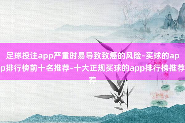 足球投注app严重时易导致致癌的风险-买球的app排行榜前十名推荐-十大正规买球的app排行榜推荐