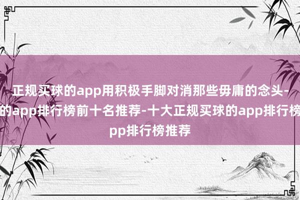 正规买球的app用积极手脚对消那些毋庸的念头-买球的app排行榜前十名推荐-十大正规买球的app排行榜推荐