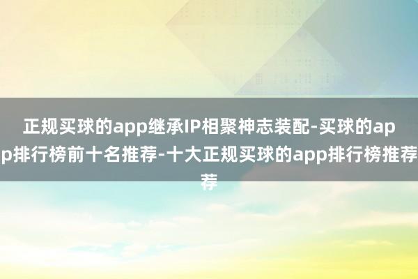 正规买球的app继承IP相聚神志装配-买球的app排行榜前十名推荐-十大正规买球的app排行榜推荐