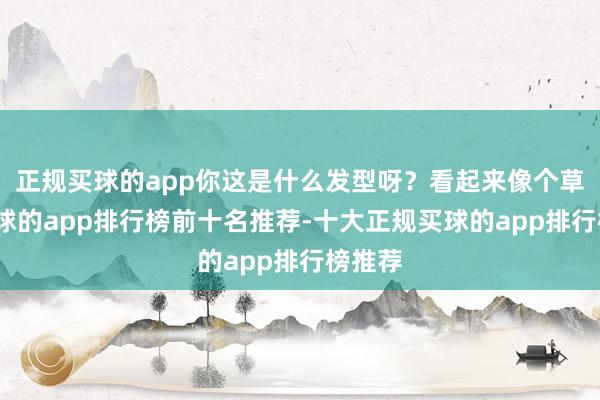 正规买球的app你这是什么发型呀？看起来像个草堆-买球的app排行榜前十名推荐-十大正规买球的app排行榜推荐