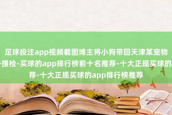 足球投注app视频截图博主将小狗带回天津某宠物病院作念了全身搜检-买球的app排行榜前十名推荐-十大正规买球的app排行榜推荐