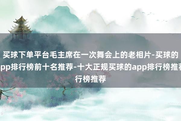 买球下单平台毛主席在一次舞会上的老相片-买球的app排行榜前十名推荐-十大正规买球的app排行榜推荐