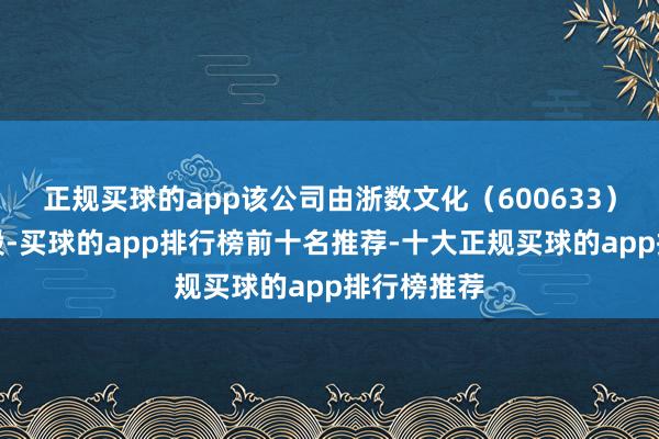 正规买球的app该公司由浙数文化（600633）等共同抓股-买球的app排行榜前十名推荐-十大正规买球的app排行榜推荐