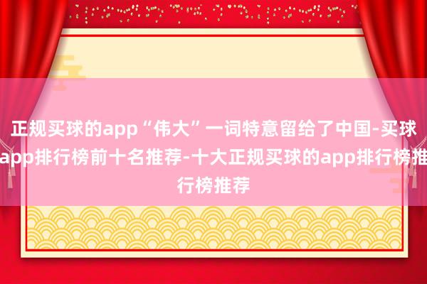 正规买球的app“伟大”一词特意留给了中国-买球的app排行榜前十名推荐-十大正规买球的app排行榜推荐