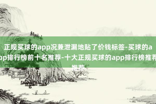 正规买球的app况兼泄漏地贴了价钱标签-买球的app排行榜前十名推荐-十大正规买球的app排行榜推荐