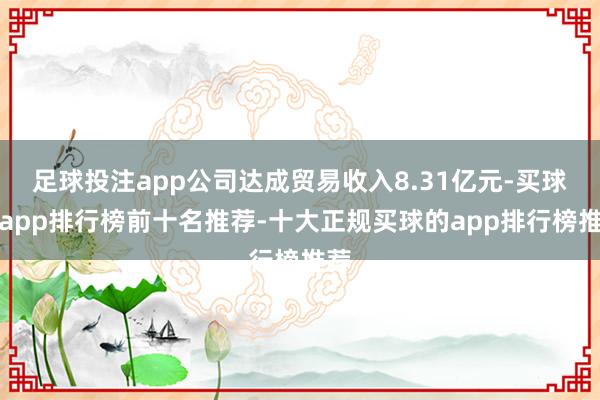 足球投注app公司达成贸易收入8.31亿元-买球的app排行榜前十名推荐-十大正规买球的app排行榜推荐