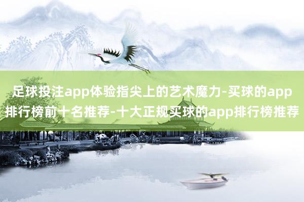 足球投注app体验指尖上的艺术魔力-买球的app排行榜前十名推荐-十大正规买球的app排行榜推荐