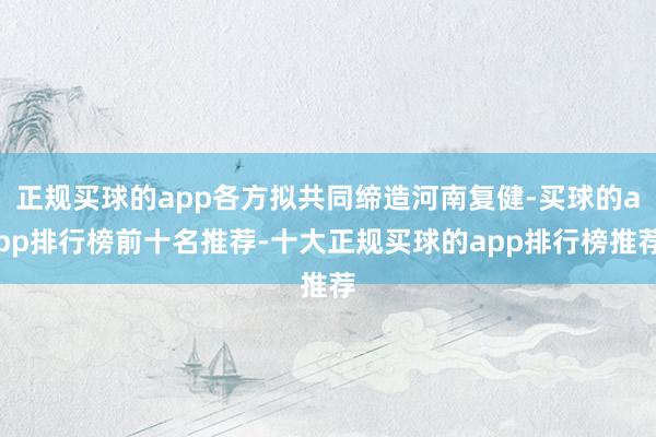 正规买球的app各方拟共同缔造河南复健-买球的app排行榜前十名推荐-十大正规买球的app排行榜推荐