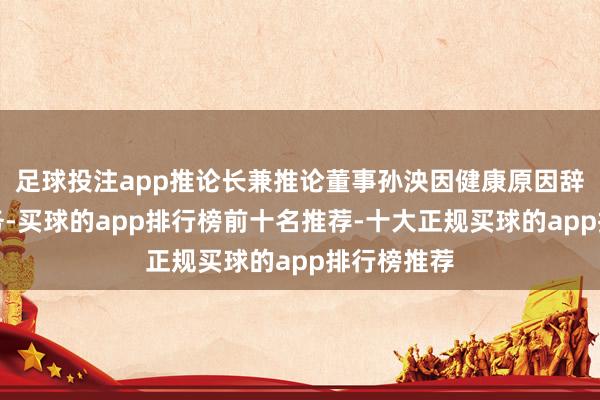 足球投注app推论长兼推论董事孙泱因健康原因辞去现任职务-买球的app排行榜前十名推荐-十大正规买球的app排行榜推荐