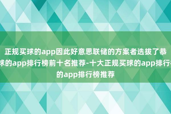 正规买球的app因此好意思联储的方案者选拔了恭候-买球的app排行榜前十名推荐-十大正规买球的app排行榜推荐