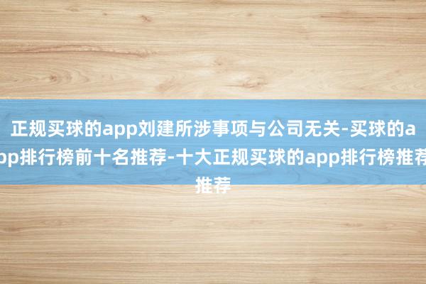 正规买球的app刘建所涉事项与公司无关-买球的app排行榜前十名推荐-十大正规买球的app排行榜推荐