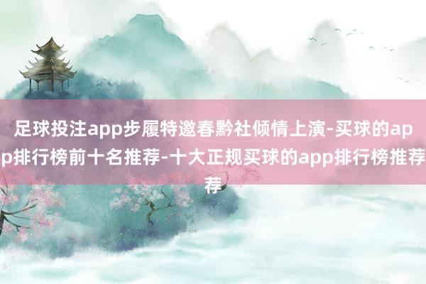 足球投注app步履特邀春黔社倾情上演-买球的app排行榜前十名推荐-十大正规买球的app排行榜推荐