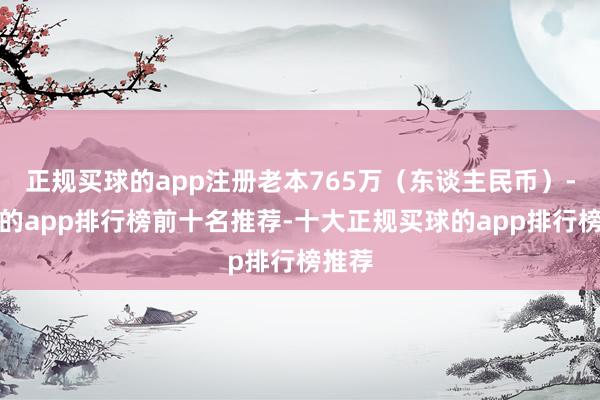 正规买球的app注册老本765万（东谈主民币）-买球的app排行榜前十名推荐-十大正规买球的app排行榜推荐