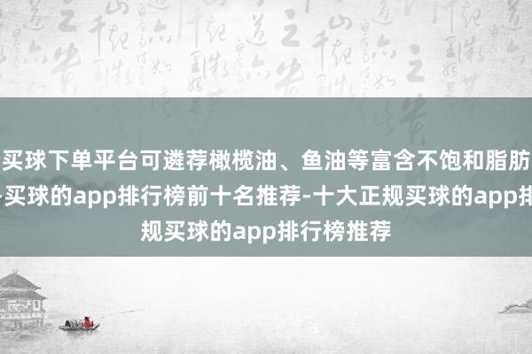 买球下单平台可遴荐橄榄油、鱼油等富含不饱和脂肪酸的油脂-买球的app排行榜前十名推荐-十大正规买球的app排行榜推荐