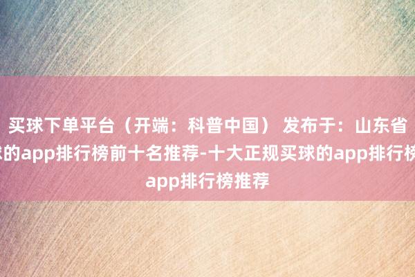 买球下单平台（开端：科普中国） 发布于：山东省-买球的app排行榜前十名推荐-十大正规买球的app排行榜推荐