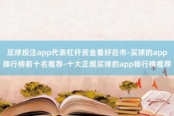 足球投注app代表杠杆资金看好后市-买球的app排行榜前十名推荐-十大正规买球的app排行榜推荐