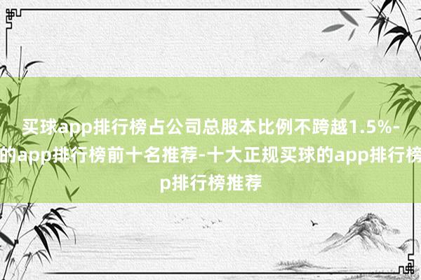 买球app排行榜占公司总股本比例不跨越1.5%-买球的app排行榜前十名推荐-十大正规买球的app排行榜推荐