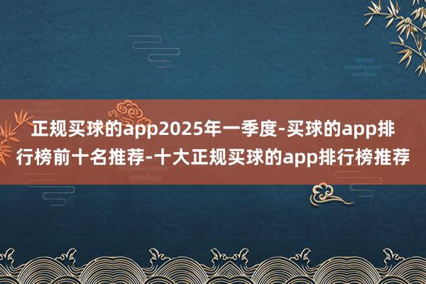 正规买球的app　　2025年一季度-买球的app排行榜前十名推荐-十大正规买球的app排行榜推荐