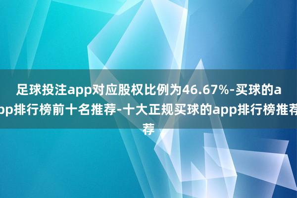 足球投注app对应股权比例为46.67%-买球的app排行榜前十名推荐-十大正规买球的app排行榜推荐